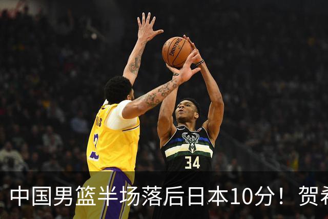 中国男篮半场落后日本10分！贺希宁10+2，王俊杰6分，杨瀚森拿不到球