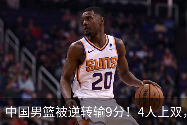 中国男篮被逆转输9分！4人上双，篮板体能是输球关键，下一场更难