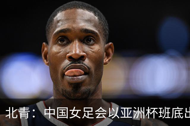 北青：中国女足会以亚洲杯班底出战亚运会，8月8日开始集训