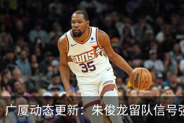 广厦动态更新：朱俊龙留队信号强，主力保留情况优先，胡金秋悬念待解