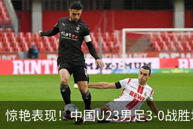 惊艳表现！中国U23男足3-0战胜塔吉克斯坦再度取胜
