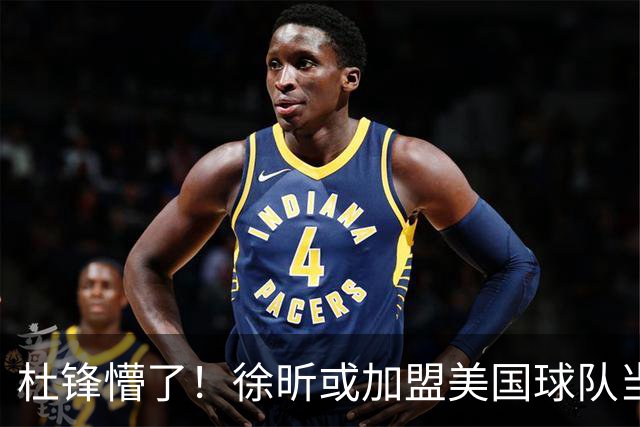 杜锋懵了！徐昕或加盟美国球队当首发中锋，还有机会进入NBA？