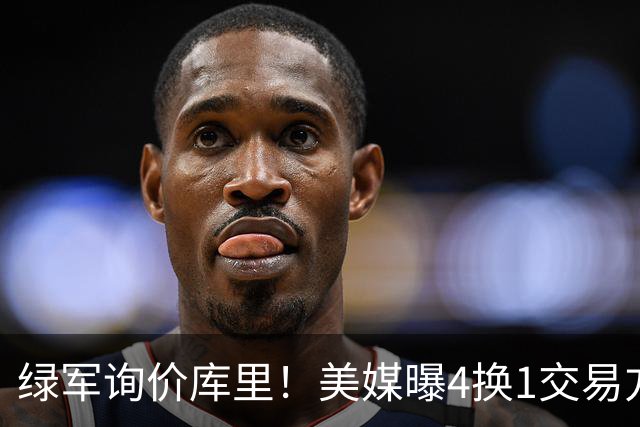 绿军询价库里！美媒曝4换1交易方案，乔治成筹码，网友：绿军血赚