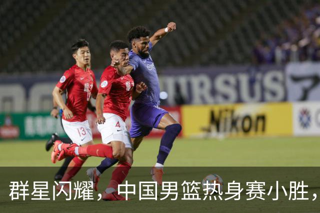 群星闪耀，中国男篮热身赛小胜，王俊杰抢11个进攻篮板，徐昕10+8